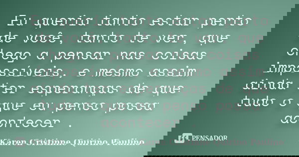 Eu queria tanto estar perto de você, tanto te ver, que chego a pensar nas coisas impossíveis, e mesmo assim ainda ter esperanças de que tudo o que eu penso poss... Frase de Karen Cristinne Quirino Paulino.