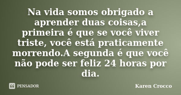 Na vida somos obrigado a aprender duas coisas,a primeira é que se você viver triste, você está praticamente morrendo.A segunda é que você não pode ser feliz 24 ... Frase de Karen Crocco.