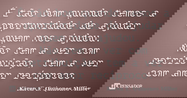 É tão bom quando temos a oportunidade de ajudar quem nos ajudou. Não tem a ver com retribuição, tem a ver com amor recíproco.... Frase de Karen E. Quinones Miller.