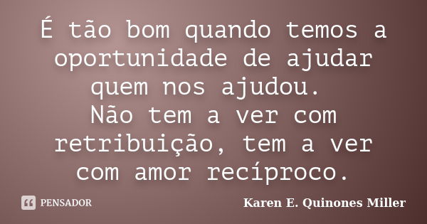 É tão bom quando temos a oportunidade de ajudar quem nos ajudou. Não tem a ver com retribuição, tem a ver com amor recíproco.... Frase de Karen E. Quinones Miller.