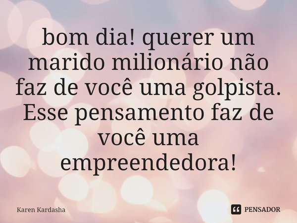 bom dia! querer um ⁠marido milionário não faz de você uma golpista. Esse pensamento faz de você uma empreendedora!... Frase de Karen Kardasha.