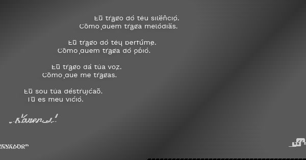 Eu trago do teu silêncio,
Como quem traga melodias. Eu trago do teu perfume,
Como quem traga do ópio. Eu trago da tua voz, Como que me tragas. Eu sou tua destru... Frase de Karen L..