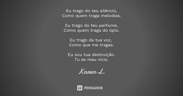 Eu trago do teu silêncio,
Como quem traga melodias. Eu trago do teu perfume,
Como quem traga do ópio. Eu trago da tua voz, Como que me tragas. Eu sou tua destru... Frase de Karen L..