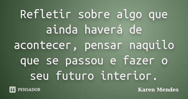 Refletir sobre algo que ainda haverá de acontecer, pensar naquilo que se passou e fazer o seu futuro interior.... Frase de Karen Mendes.