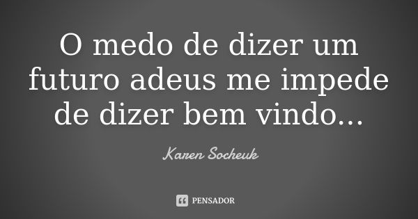 O medo de dizer um futuro adeus me impede de dizer bem vindo...... Frase de Karen Socheuk.