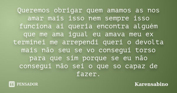 Queremos obrigar quem amamos as nos amar mais isso nem sempre isso funciona ai queria encontra alguém que me ama igual eu amava meu ex terminei me arrependi que... Frase de karensabino.