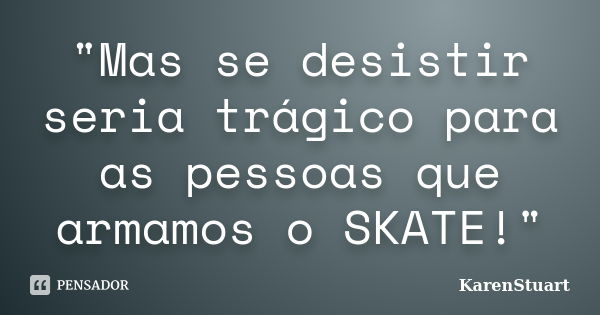 "Mas se desistir seria trágico para as pessoas que armamos o SKATE!"... Frase de KarenStuart.