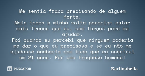 Me sentia fraca precisando de alguem forte. Mais todos a minha volta pareciam estar mais fracos que eu, sem forças para me ajudar. Foi quando eu percebi que nin... Frase de kariinabella.