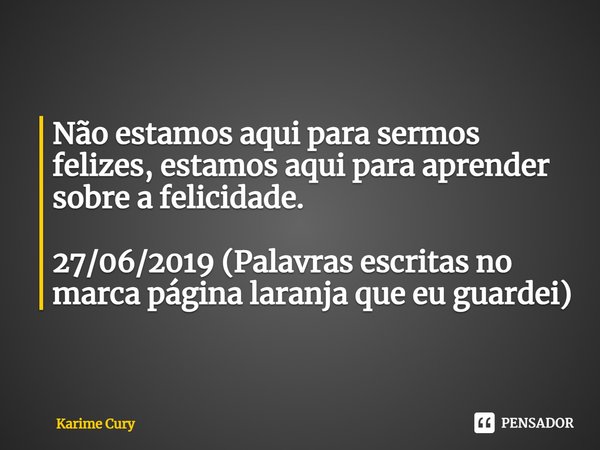 ⁠Não estamos aqui para sermos felizes, estamos aqui para aprender sobre a felicidade. 27/06/2019 (Palavras escritas no marca página laranja que eu guardei)... Frase de Karime Cury.