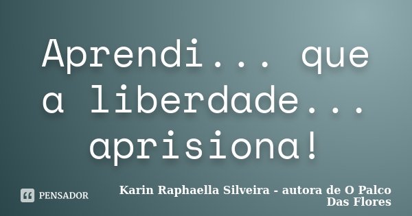 Aprendi... que a liberdade... aprisiona!... Frase de Karin Raphaella Silveira - autora de 'O Palco Das Flores.