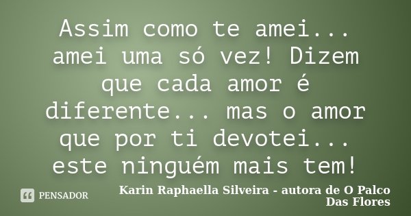 Assim como te amei... amei uma só vez! Dizem que cada amor é diferente... mas o amor que por ti devotei... este ninguém mais tem!... Frase de Karin Raphaella Silveira - autora de 'O Palco Das Flores.