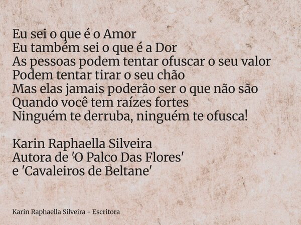 Eu sei o que é o Amor Eu também sei o que é a Dor As pessoas podem tentar ofuscar o seu valor Podem tentar tirar o seu chão Mas elas jamais poderão ser o que nã... Frase de Karin Raphaella Silveira - Escritora.