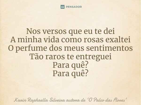 Nos versos que eu te dei A minha vida como rosas exaltei O perfume dos meus sentimentos Tão raros te entreguei Para quê? Para quê?... Frase de Karin Raphaella Silveira autora de 'O Palco das Flores.
