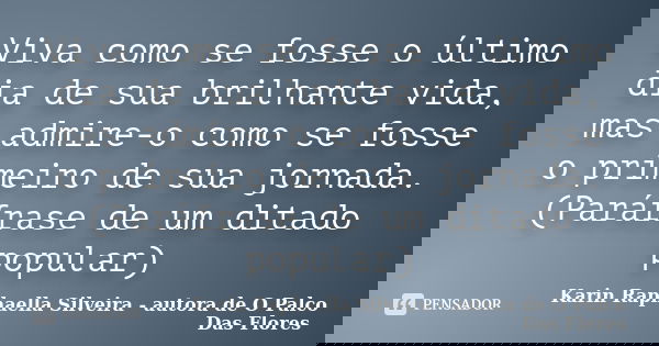 Viva como se fosse o último dia de sua brilhante vida, mas admire-o como se fosse o primeiro de sua jornada. (Paráfrase de um ditado popular)... Frase de Karin Raphaella Silveira - autora de 