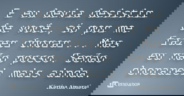 E eu devia desistir de você, só por me fazer chorar... Mas eu não posso. Senão chorarei mais ainda.... Frase de Karina Amaral.