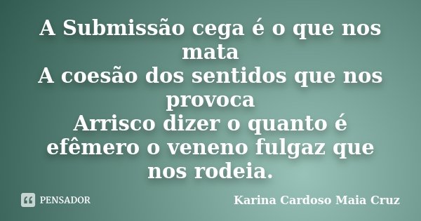 A Submissão cega é o que nos mata A coesão dos sentidos que nos provoca Arrisco dizer o quanto é efêmero o veneno fulgaz que nos rodeia.... Frase de Karina Cardoso Maia Cruz.