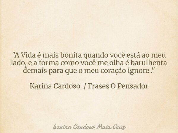 "A Vida é mais bonita quando você está ao meu lado, e a forma como você me olha é barulhenta demais para que o meu coração ignore ." Karina Cardoso. /... Frase de karina Cardoso Maia Cruz.