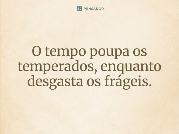 O tempo poupa os temperados, enquanto desgasta os frágeis.
