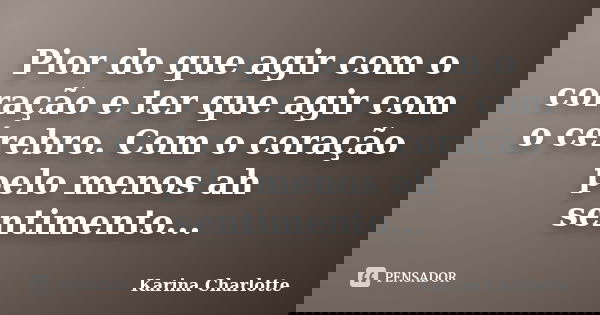 Pior do que agir com o coração e ter que agir com o cérebro. Com o coração pelo menos ah sentimento...... Frase de Karina Charlotte.