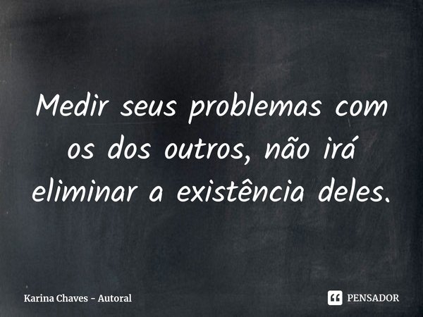 ⁠Medir seus problemas com os dos outros, não irá eliminar a existência deles.... Frase de Karina Chaves - Autoral.