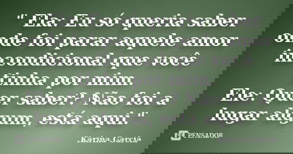 " Ela: Eu só queria saber onde foi parar aquele amor incondicional que você tinha por mim. Ele: Quer saber? Não foi a lugar algum, está aqui."... Frase de Karina Garcia.