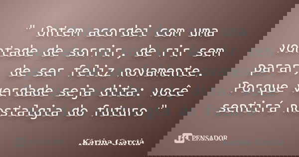 " Ontem acordei com uma vontade de sorrir, de rir sem parar, de ser feliz novamente. Porque verdade seja dita: você sentirá nostalgia do futuro "... Frase de Karina Garcia.