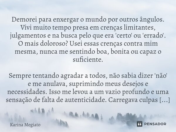 Demorei para enxergar o mundo por outros ângulos. Vivi muito tempo presa em crenças limitantes, julgamentos e na busca pelo que era 'certo' ou 'errado'. O mais... Frase de Karina Megiato.