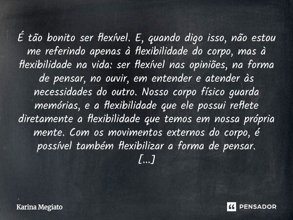 É tão bonito ser flexível. E, quando digo isso, não estou me referindo apenas à flexibilidade do corpo, mas à flexibilidade na vida: ser flexível nas opiniões,... Frase de Karina Megiato.