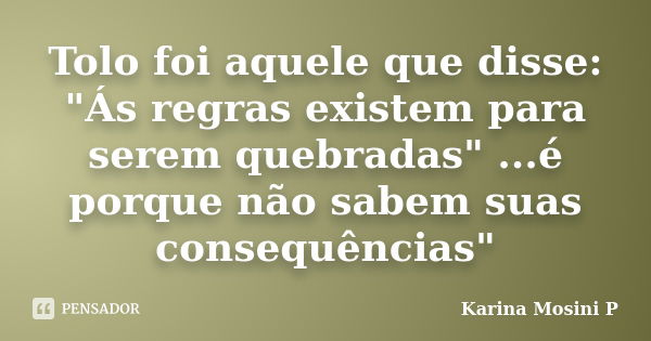 Tolo foi aquele que disse: "Ás regras existem para serem quebradas" ...é porque não sabem suas consequências"... Frase de Karina Mosini P.