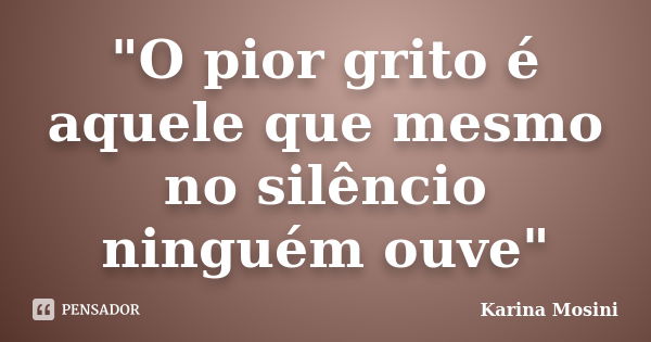 "O pior grito é aquele que mesmo no silêncio ninguém ouve"... Frase de Karina Mosini.