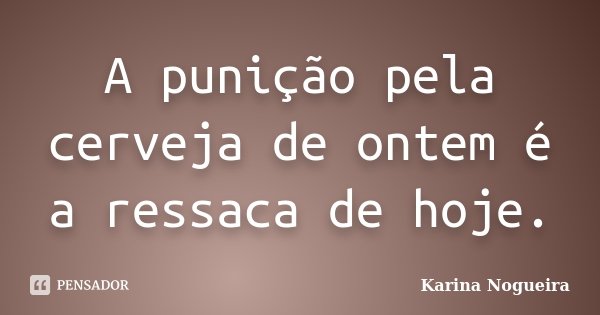 A punição pela cerveja de ontem é a ressaca de hoje.... Frase de Karina Nogueira.