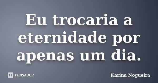 Eu trocaria a eternidade por apenas um dia.... Frase de karina Nogueira.