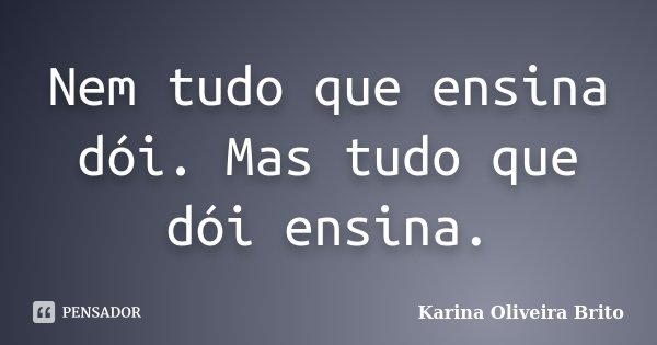 Nem tudo que ensina dói. Mas tudo que dói ensina.... Frase de Karina Oliveira Brito.