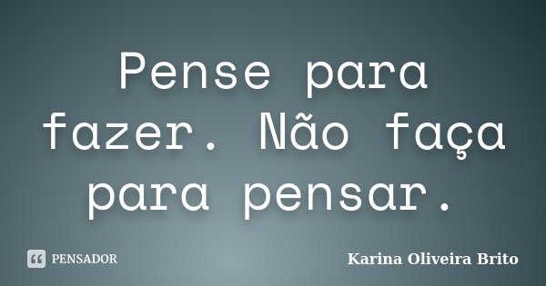 Pense para fazer. Não faça para pensar.... Frase de Karina Oliveira Brito.