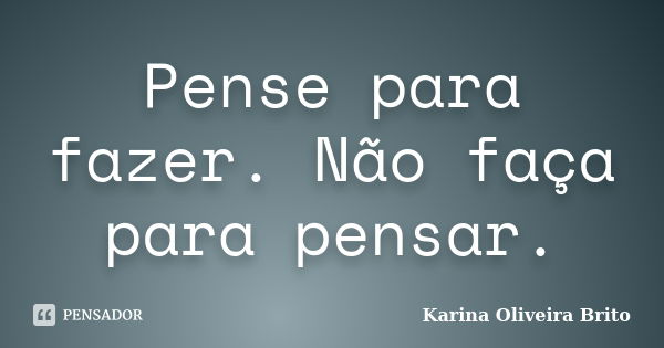 Pense para fazer. Não faça para pensar.... Frase de Karina Oliveira Brito.