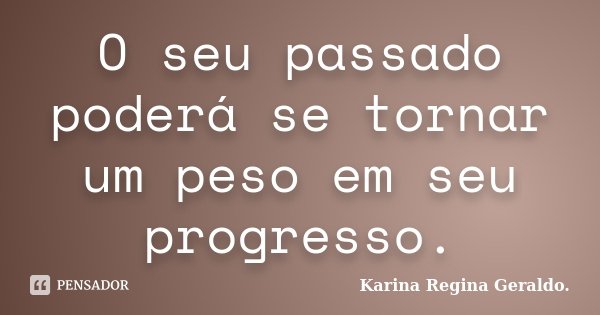 O seu passado poderá se tornar um peso em seu progresso.... Frase de Karina Regina Geraldo..