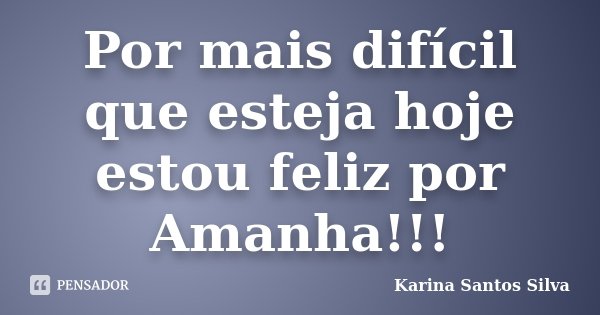 Por mais difícil que esteja hoje estou feliz por Amanha!!!... Frase de Karina Santos Silva.