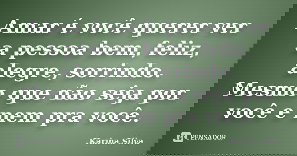 Amar é você querer ver a pessoa bem, feliz, alegre, sorrindo. Mesmo que não seja por você e nem pra você.... Frase de Karina Silva.