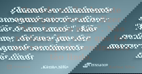 Quando eu finalmente conseguir sorrir e dizer : "Não te amo mais". Não reclame, foi você que fez morrer aquele sentimento tão lindo.... Frase de Karina Silva.