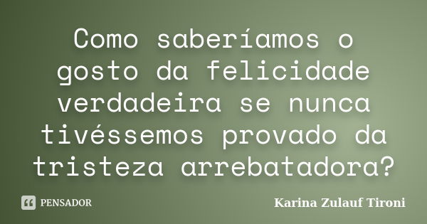 Como saberíamos o gosto da felicidade verdadeira se nunca tivéssemos provado da tristeza arrebatadora?... Frase de Karina Zulauf Tironi.