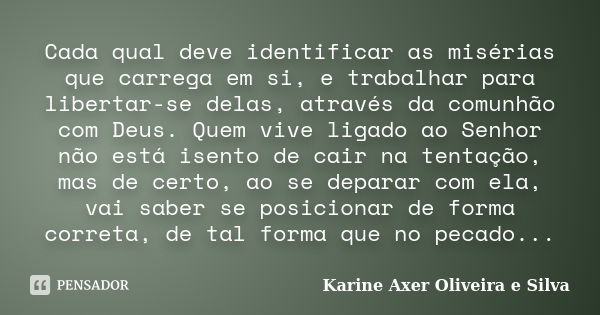 Cada qual deve identificar as misérias que carrega em si, e trabalhar para libertar-se delas, através da comunhão com Deus. Quem vive ligado ao Senhor não está ... Frase de Karine Axer Oliveira e Silva.