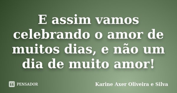E assim vamos celebrando o amor de muitos dias, e não um dia de muito amor!... Frase de Karine Axer Oliveira e Silva.