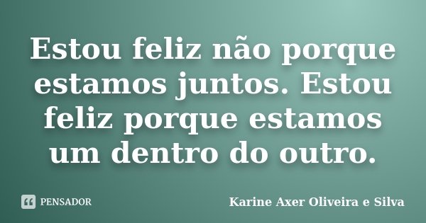 Estou feliz não porque estamos juntos. Estou feliz porque estamos um dentro do outro.... Frase de Karine Axer Oliveira e Silva.