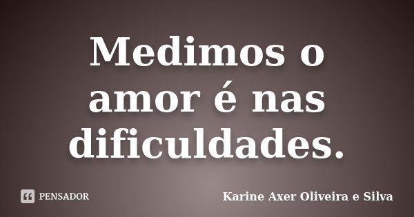 Medimos o amor é nas dificuldades.... Frase de Karine Axer Oliveira e Silva.
