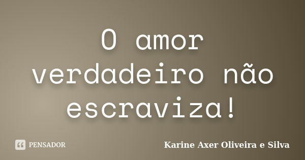 O amor verdadeiro não escraviza!... Frase de Karine Axer Oliveira e Silva.