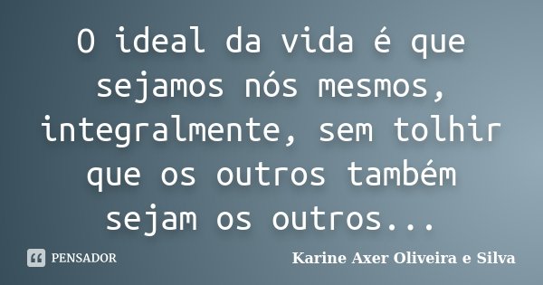 O ideal da vida é que sejamos nós mesmos, integralmente, sem tolhir que os outros também sejam os outros...... Frase de Karine Axer Oliveira e Silva.