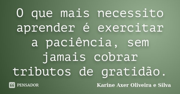 O que mais necessito aprender é exercitar a paciência, sem jamais cobrar tributos de gratidão.... Frase de Karine Axer Oliveira e Silva.