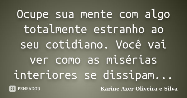 Ocupe sua mente com algo totalmente estranho ao seu cotidiano. Você vai ver como as misérias interiores se dissipam...... Frase de Karine Axer Oliveira e Silva.