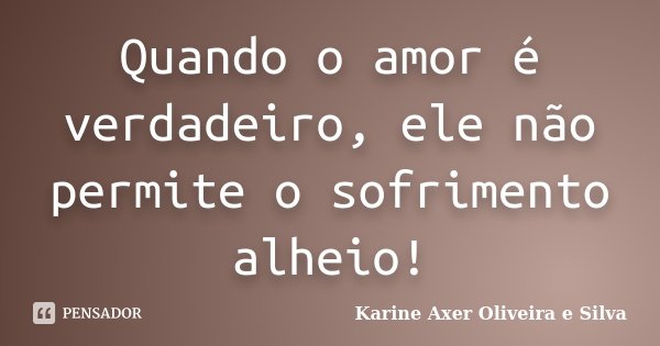 Quando o amor é verdadeiro, ele não permite o sofrimento alheio!... Frase de Karine Axer Oliveira e Silva.