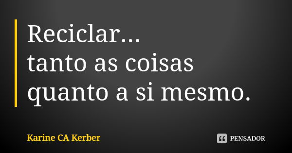 Reciclar... tanto as coisas quanto a si mesmo.... Frase de Karine CA Kerber.